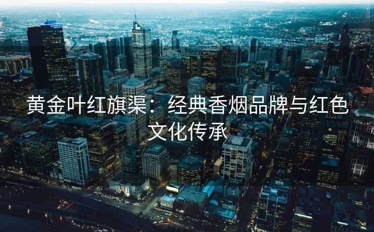 黄金叶红旗渠：经典香烟品牌与红色文化传承