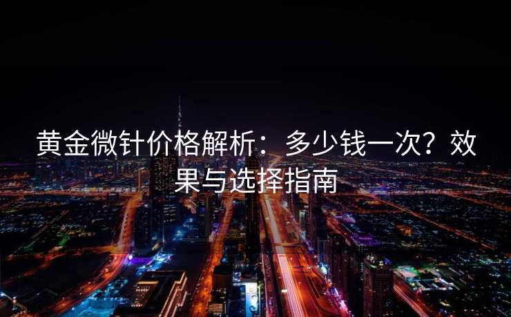 黄金微针价格解析：多少钱一次？效果与选择指南