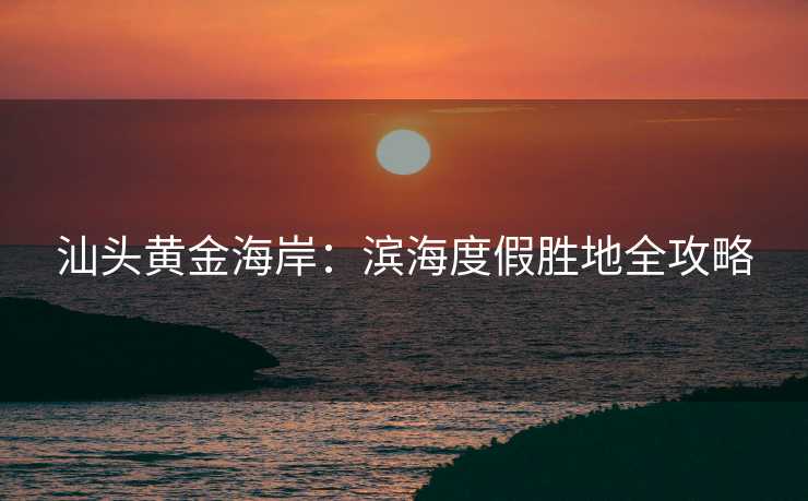 汕头黄金海岸：滨海度假胜地全攻略