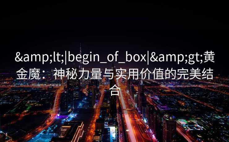 <|begin_of_box|>黄金魔:神秘力量与实用价值的完美结合 <|begin_of_box|>黄金魔:神秘力量与实用价值的完美结合