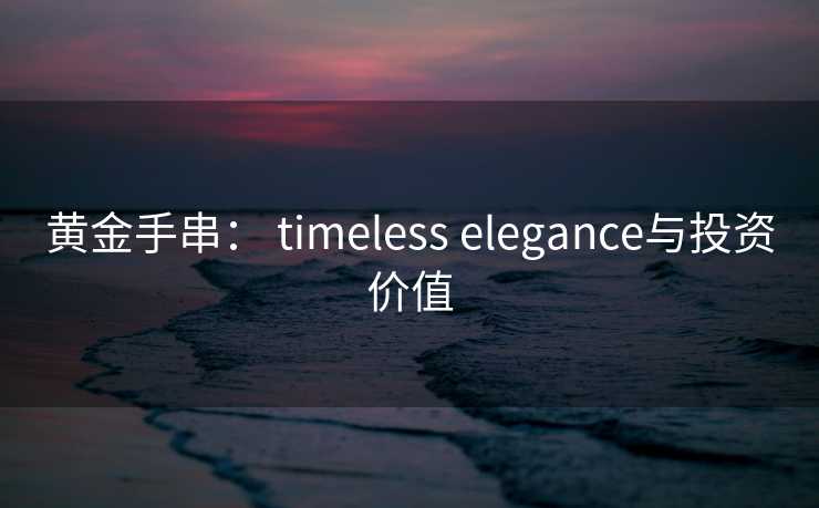 黄金手串： timeless elegance与投资价值