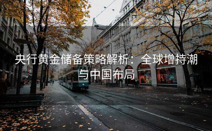 央行黄金储备策略解析：全球增持潮与中国布局