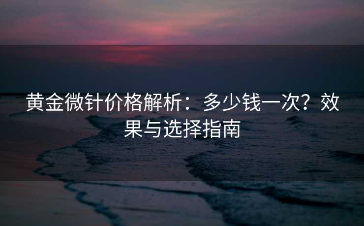 黄金微针价格解析：多少钱一次？效果与选择指南