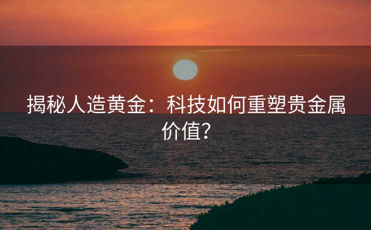 揭秘人造黄金：科技如何重塑贵金属价值？