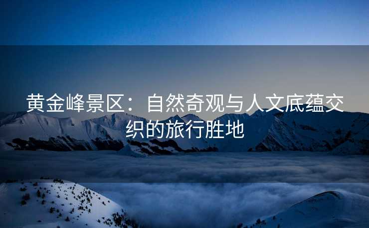 黄金峰景区：自然奇观与人文底蕴交织的旅行胜地
