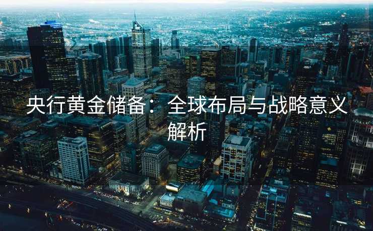 央行黄金储备：全球布局与战略意义解析