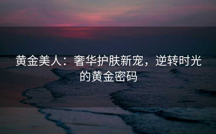 黄金美人：奢华护肤新宠，逆转时光的黄金密码