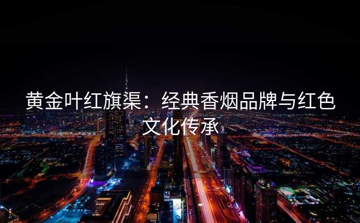 黄金叶红旗渠：经典香烟品牌与红色文化传承