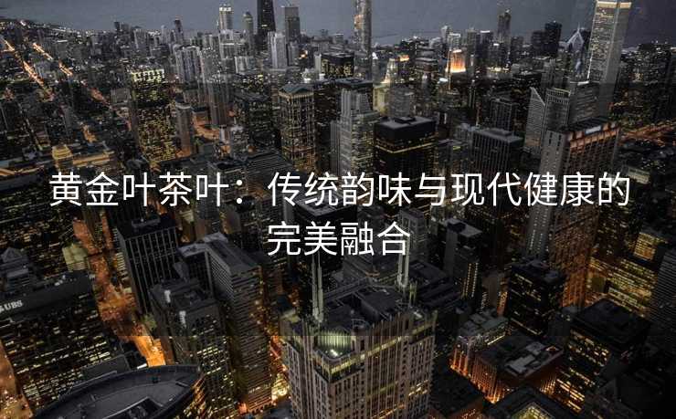 黄金叶茶叶：传统韵味与现代健康的完美融合