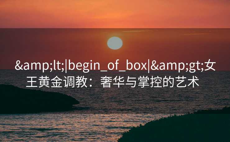 <|begin_of_box|>女王黄金调教：奢华与掌控的艺术  