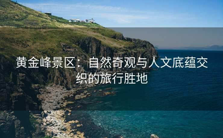 黄金峰景区：自然奇观与人文底蕴交织的旅行胜地