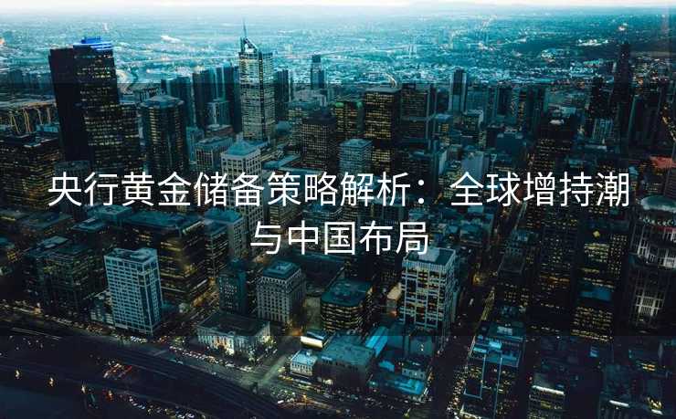 央行黄金储备策略解析：全球增持潮与中国布局