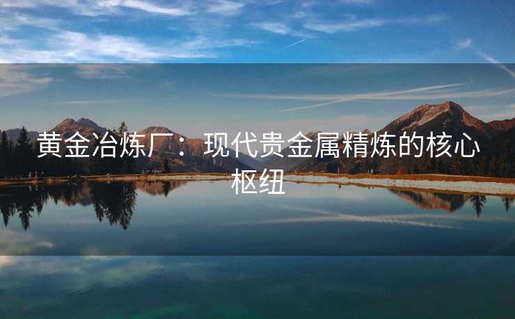 黄金冶炼厂：现代贵金属精炼的核心枢纽