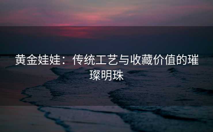 黄金娃娃：传统工艺与收藏价值的璀璨明珠