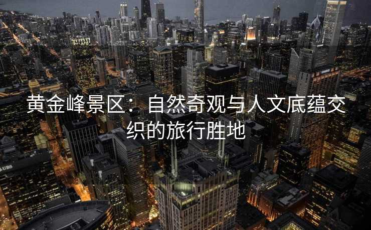 黄金峰景区：自然奇观与人文底蕴交织的旅行胜地